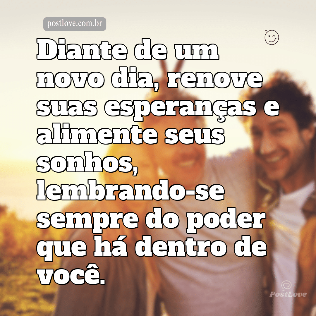 Diante de um novo dia, renove suas esperanças e alimente seus sonhos, lembrando-se sempre do poder que há dentro de você.