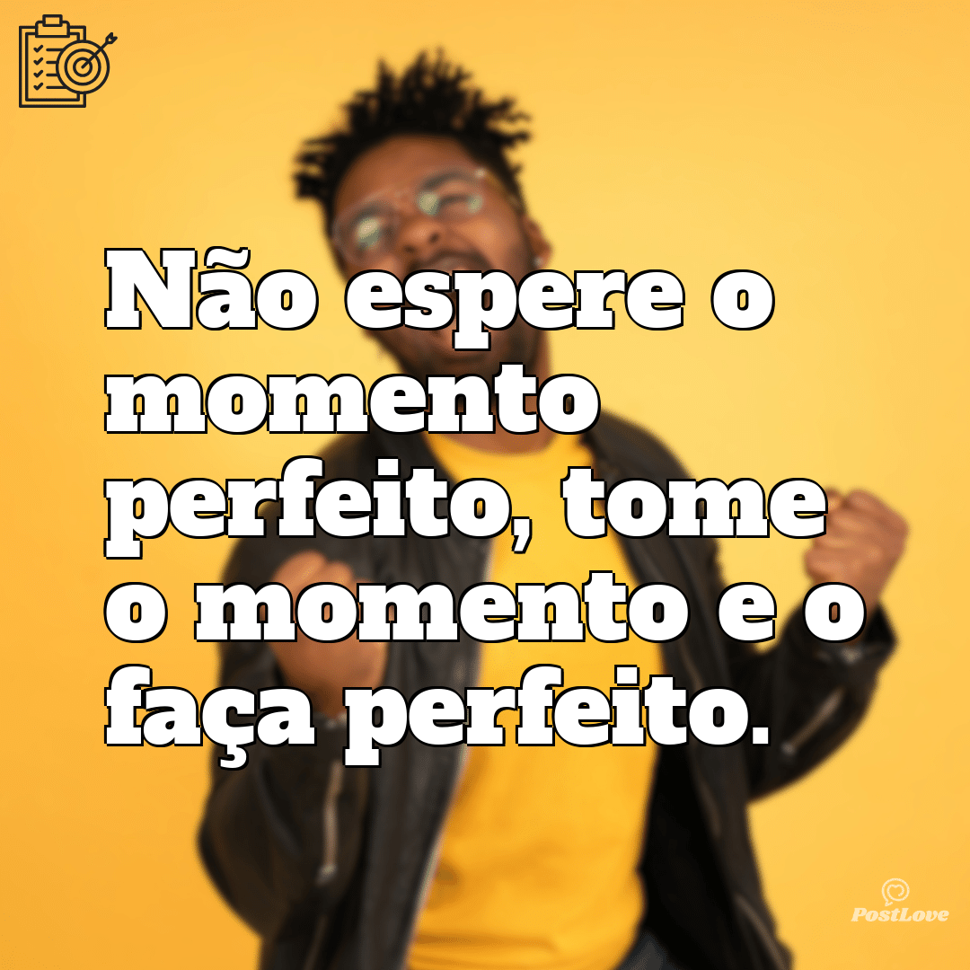 “Não espere o momento perfeito, tome o momento e o faça perfeito.”
