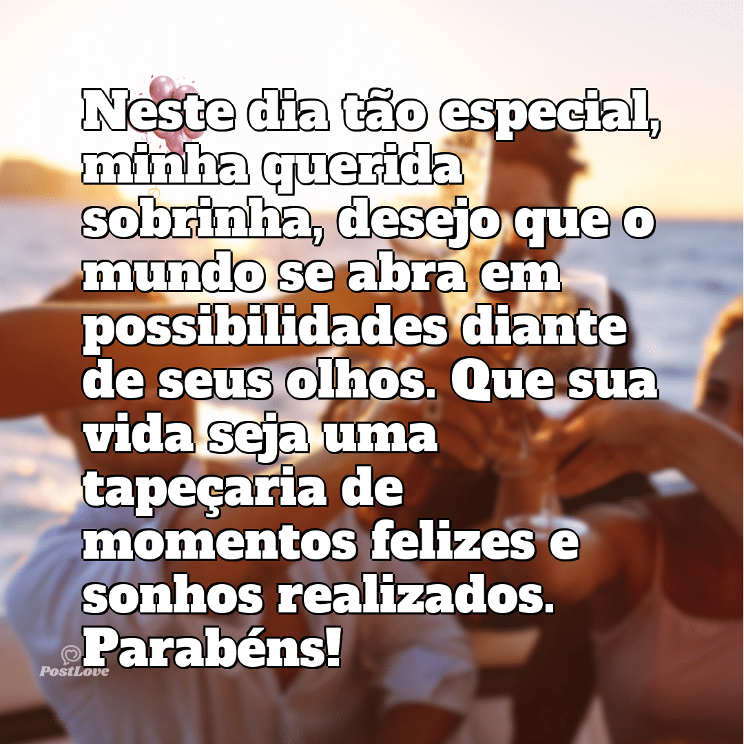 Neste dia tão especial, minha querida sobrinha, desejo que o mundo se abra em possibilidades diante de seus olhos. Que sua vida seja uma tapeçaria de momentos felizes e sonhos realizados. Parabéns!”