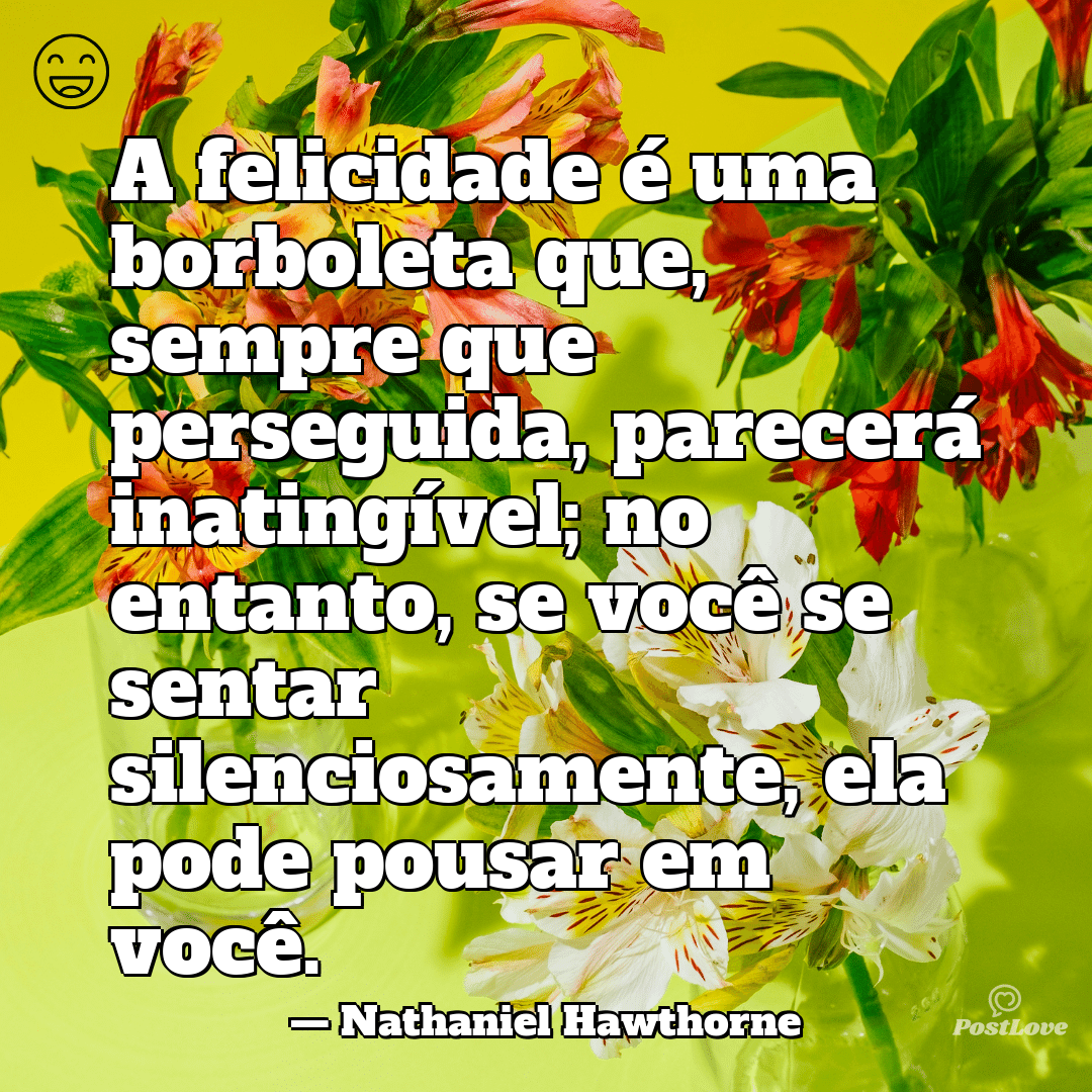 “A felicidade é uma borboleta que, sempre que perseguida, parecerá inatingível; no entanto, se você se sentar silenciosamente, ela pode pousar em você.”