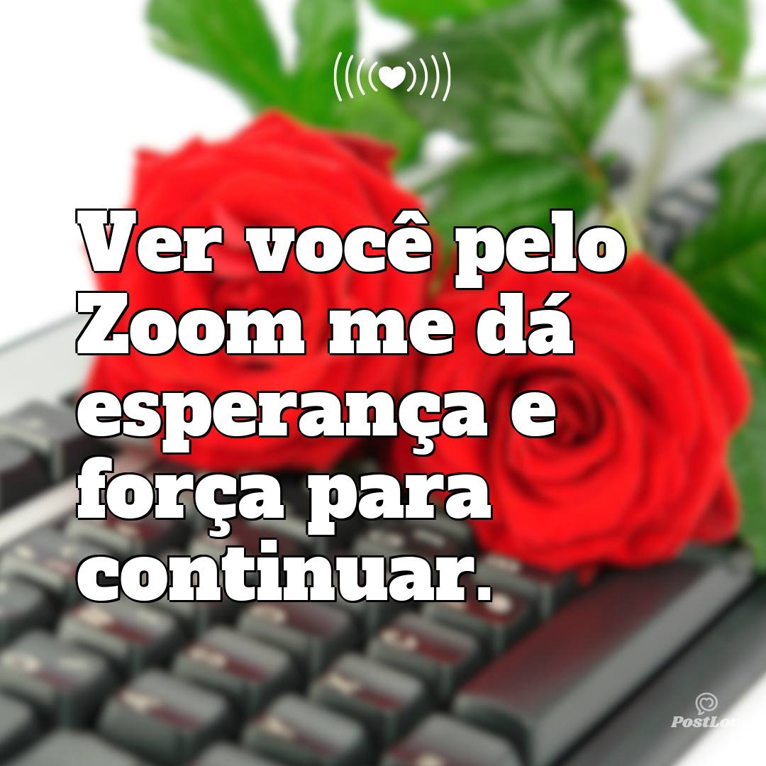 Ver você pelo Zoom me dá esperança e força para continuar.