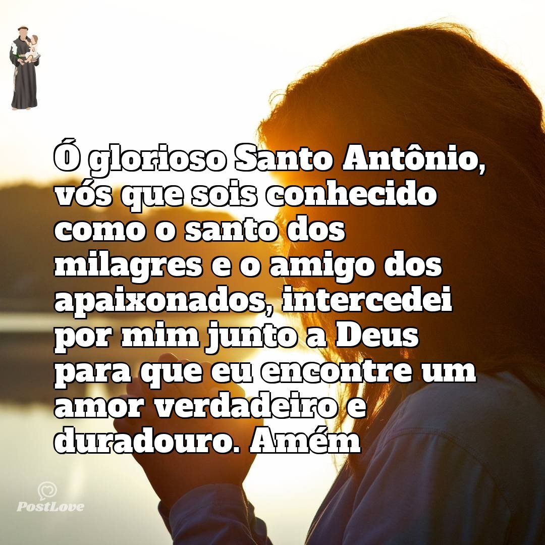 Ó glorioso Santo Antônio, vós que sois conhecido como o santo dos milagres e o amigo dos apaixonados, intercedei por mim junto a Deus para que eu encontre um amor verdadeiro e duradouro. Amém