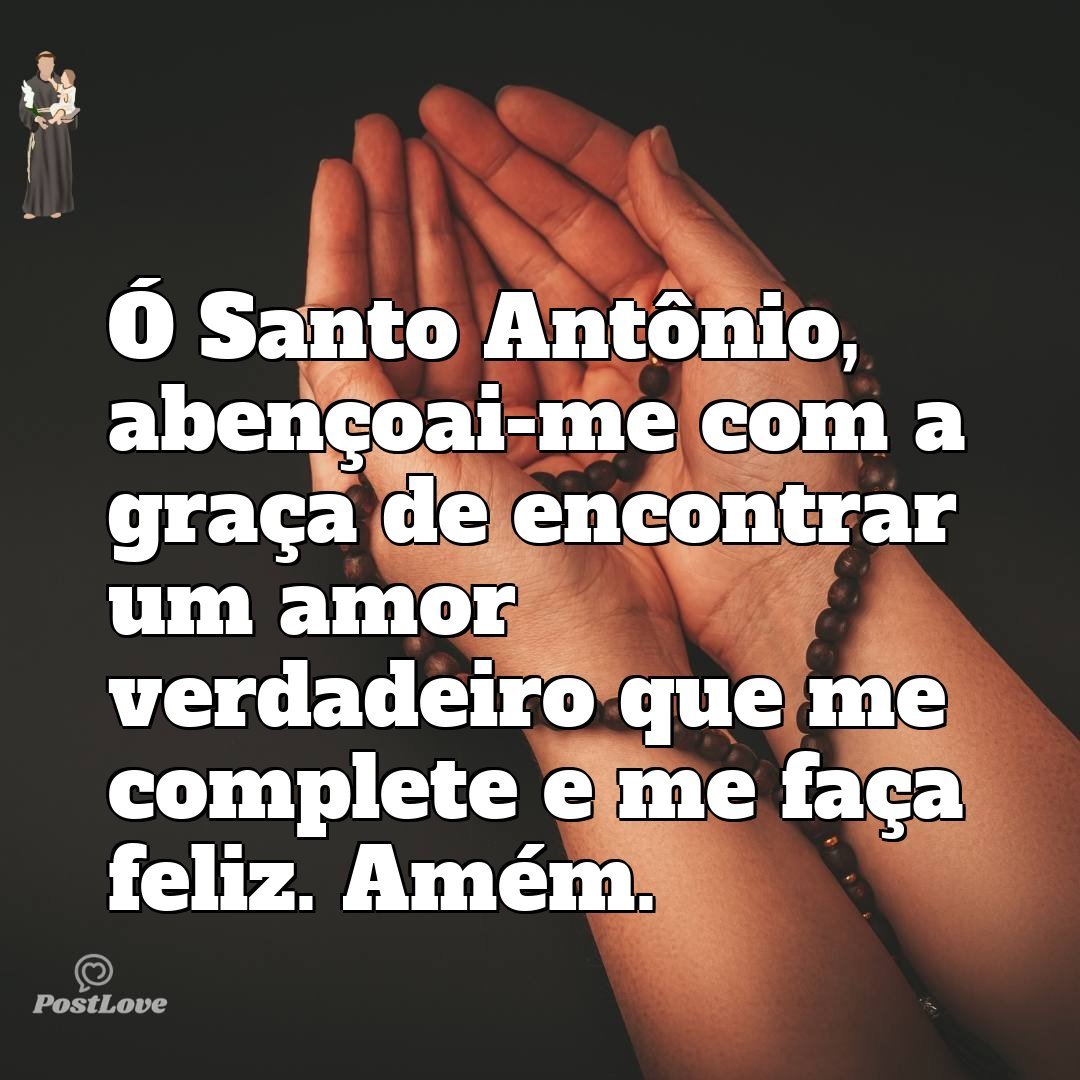 Ó Santo Antônio, abençoai-me com a graça de encontrar um amor verdadeiro que me complete e me faça feliz. Amém.