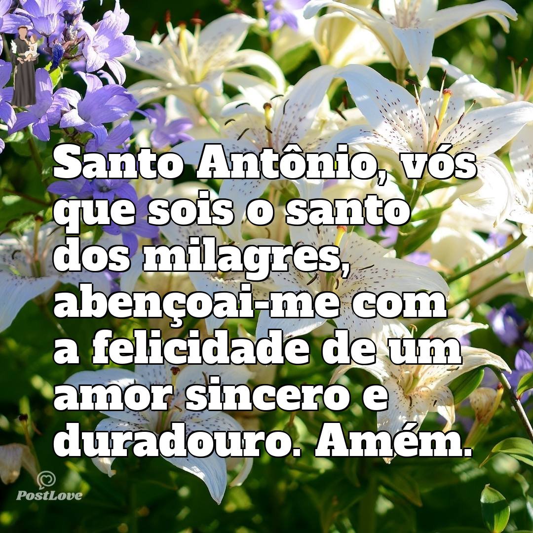 Santo Antônio, vós que sois o santo dos milagres, abençoai-me com a felicidade de um amor sincero e duradouro. Amém.