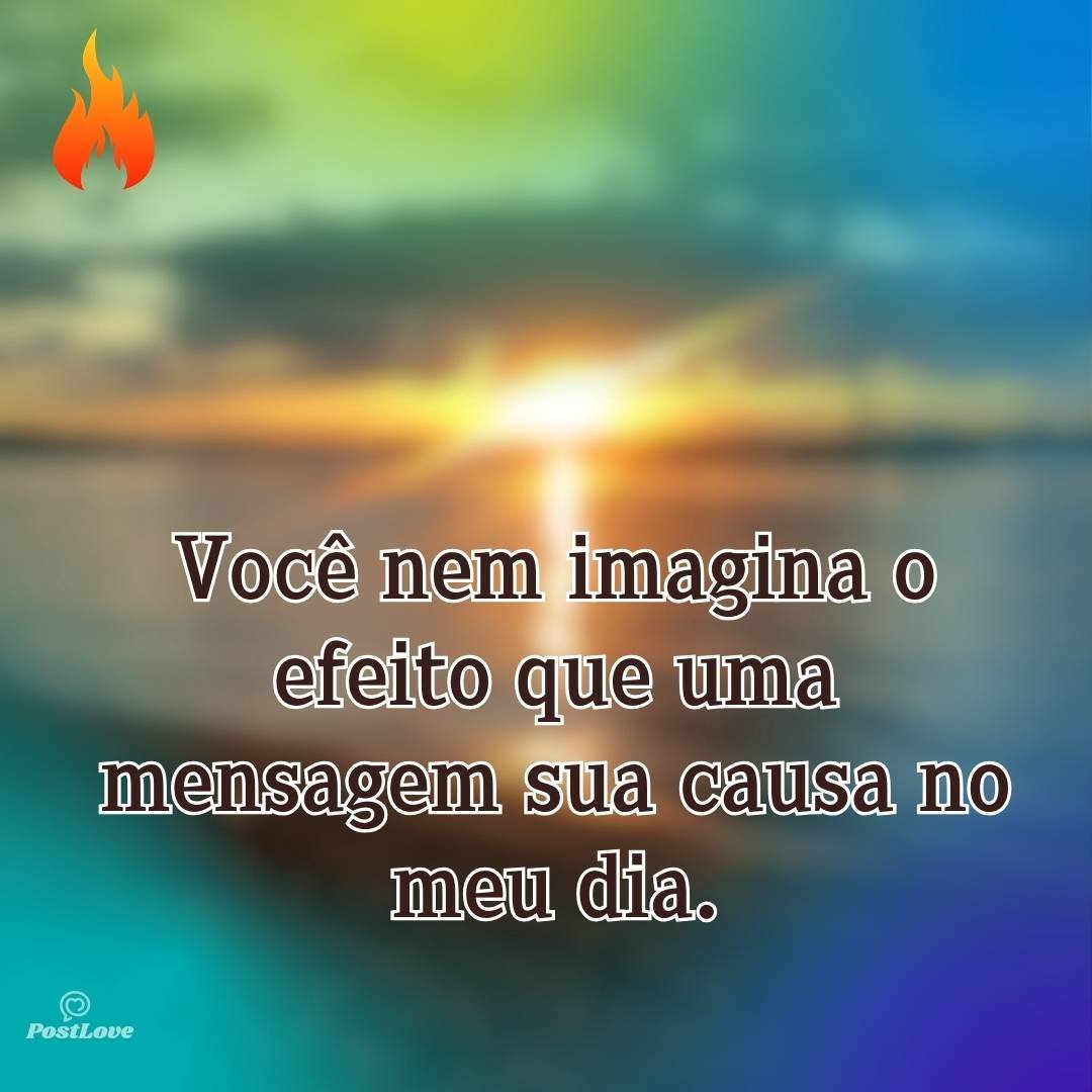 Você nem imagina o efeito que uma mensagem sua causa no meu dia.