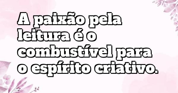 A paixão pela leitura é o combustível para o espírito criativo.