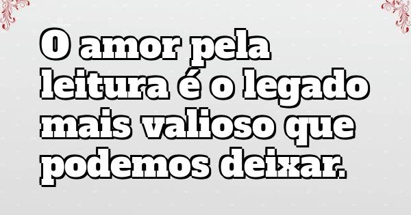 O amor pela leitura é o legado mais valioso que podemos deixar.