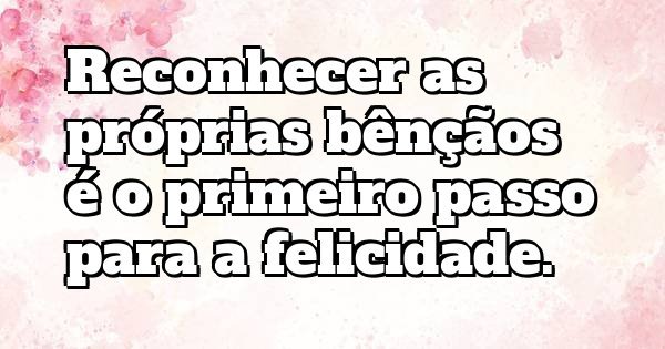 Reconhecer as próprias bênçãos é o primeiro passo para a felicidade.