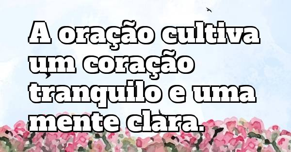 A oração cultiva um coração tranquilo e uma mente clara.
