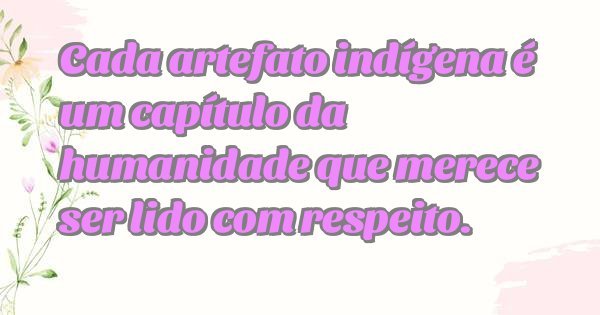 Cada artefato indígena é um capítulo da humanidade que merece ser lido com respeito.
