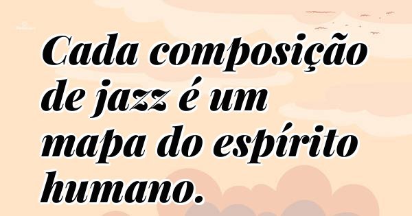 Cada composição de jazz é um mapa do espírito humano.