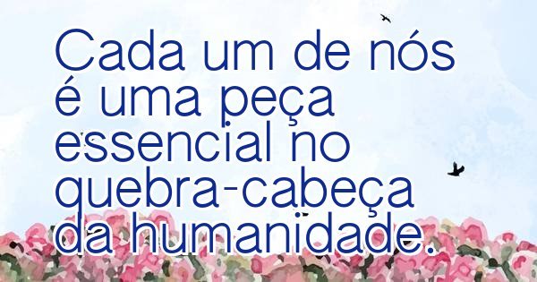 Cada um de nós é uma peça essencial no quebra-cabeça da humanidade.