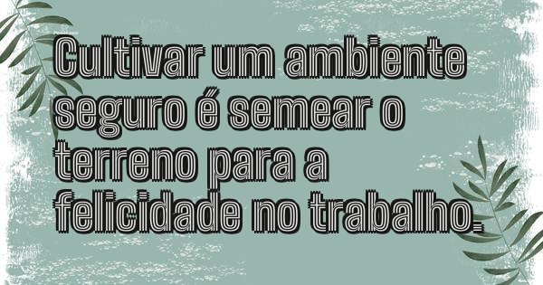 Cultivar um ambiente seguro é semear o terreno para a felicidade no trabalho.