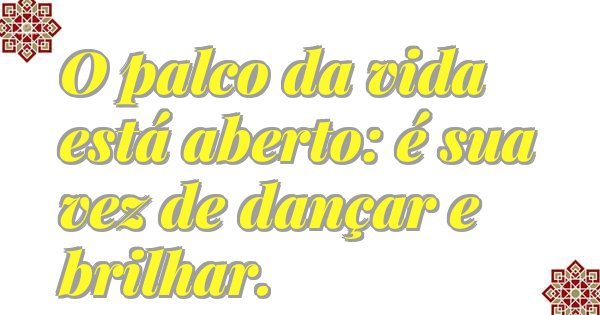 O palco da vida está aberto: é sua vez de dançar e brilhar.