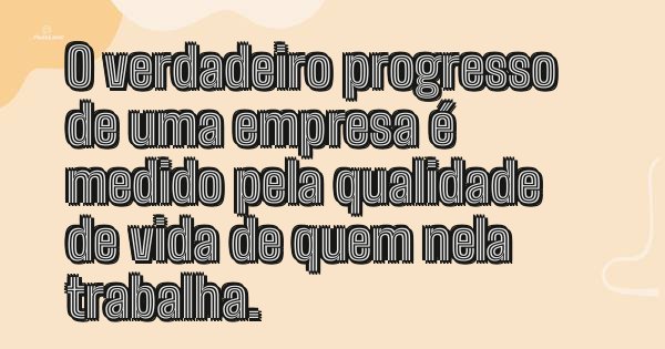 O verdadeiro progresso de uma empresa é medido pela qualidade de vida de quem nela trabalha.