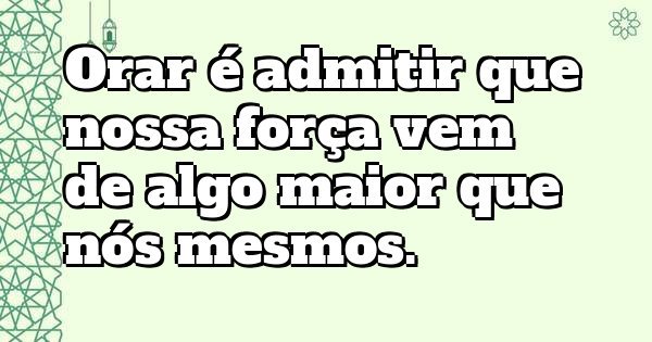 Orar é admitir que nossa força vem de algo maior que nós mesmos.
