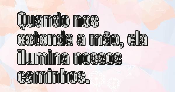 Quando nos estende a mão, ela ilumina nossos caminhos.
