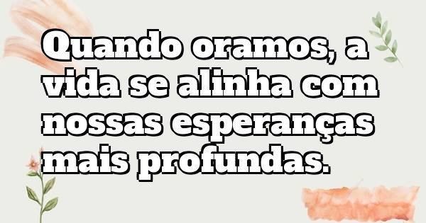 Quando oramos, a vida se alinha com nossas esperanças mais profundas.