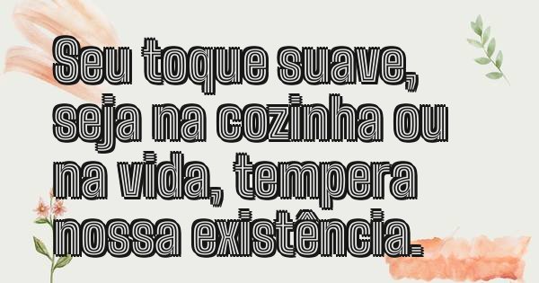 Seu toque suave, seja na cozinha ou na vida, tempera nossa existência.